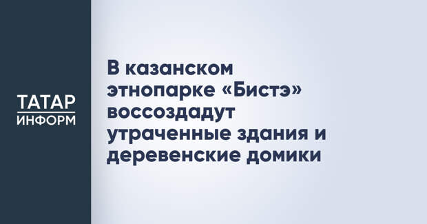 В казанском этнопарке «Бистэ» воссоздадут утраченные здания и деревенские домики