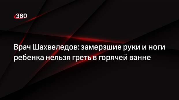 Врач Шахвеледов: замерзшие руки и ноги ребенка нельзя греть в горячей ванне