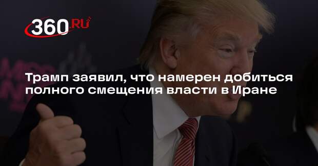 Трамп заявил, что намерен добиться полного смещения власти в Иране