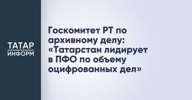 Госкомитет РТ по архивному делу: «Татарстан лидирует в ПФО по объему оцифрованных дел»