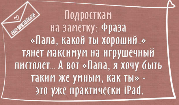 Подросткам на заметку: Фраза «Папа, какой ты хороший...» тянет максимум на игрушечный пистолет ... А вот «Папа, я хочу быть таким же умным, как ты» — это уже практически iPаd. Подросткам на заметку: Фраза «Папа, какой ты хороший...» тянет максимум на игрушечный пистолет ... А вот «Папа, я хочу быть таким же умным, как ты» — это уже практически iPаd.