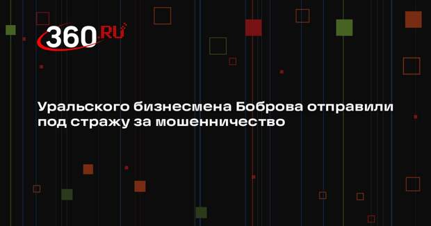 Уральского бизнесмена Боброва отправили под стражу за мошенничество