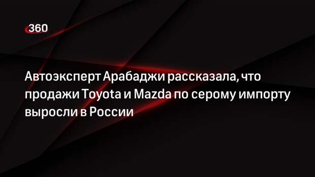Автоэксперт Арабаджи рассказала, что продажи Toyota и Mazda по серому импорту выросли в России