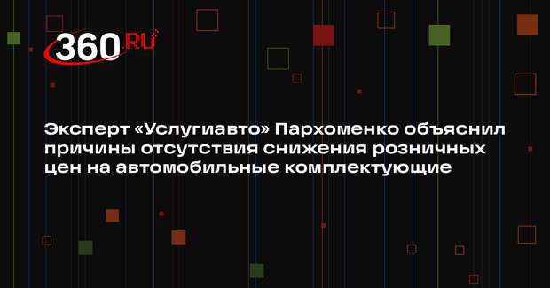 Эксперт «Услугиавто» Пархоменко объяснил причины отсутствия снижения розничных цен на автомобильные комплектующие