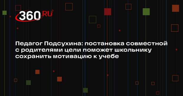 Педагог Подсухина: постановка совместной с родителями цели поможет школьнику сохранить мотивацию к учебе