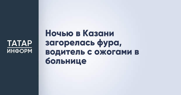 Ночью в Казани загорелась фура, водитель с ожогами в больнице