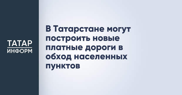 В Татарстане могут построить новые платные дороги в обход населенных пунктов