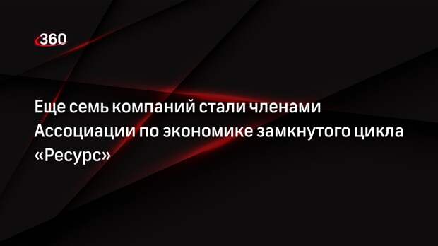 Еще семь компаний стали членами Ассоциации по экономике замкнутого цикла «Ресурс»