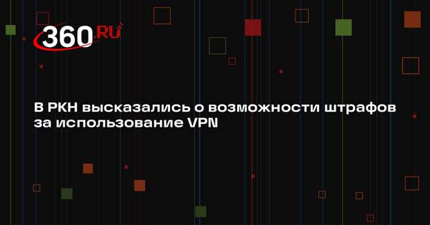 Роскомнадзор: штрафы за использование VPN-сервисов в России вводить не будут