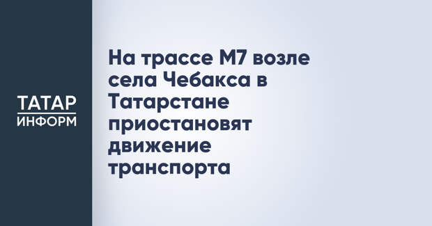 На трассе М7 возле села Чебакса в Татарстане приостановят движение транспорта