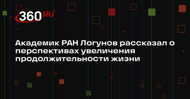 Академик РАН Логунов рассказал о перспективах увеличения продолжительности жизни
