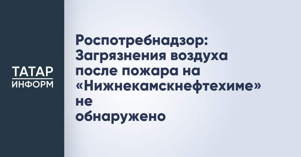Роспотребнадзор: Загрязнения воздуха после пожара на «Нижнекамскнефтехиме» не обнаружено