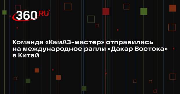 Команда «КамАЗ-мастер» отправилась на международное ралли «Дакар Востока» в Китай