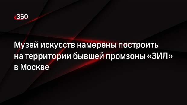 Музей искусств намерены построить на территории бывшей промзоны «ЗИЛ» в Москве