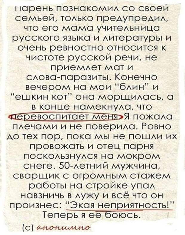 На изображении может находиться: текст «парень познакомил co своей семьей, только предупредил, что его мама учительница русского языка и литературы и очень ревностно относится K чистоте русской речи, не приемлет мат и слова-паразиты. конечно вечером на мои "блин" и "ешкин KoT" она морщилась, a в конце намекнула, что леревоспитает менд пожала плечами и не поверила. ровно до тех пор, пока мы не пошли их провожать и отец парня поскользнулся на мокром снеге. 50-летний мужчина, сварщик с огромным стажем работы на стройке упал навзничь в лужу и всё что OH произнес: "экая неприятность!" теперь я ее боюсь. (c) анонимно»