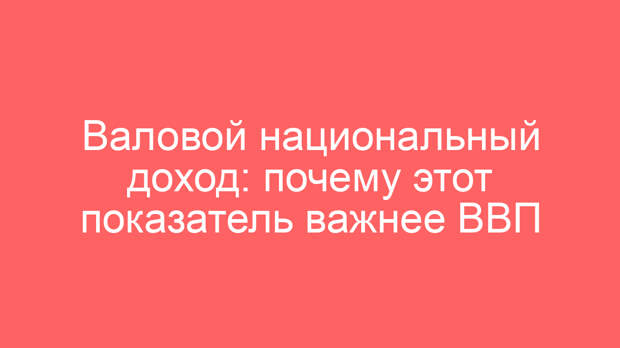 Валовой национальный доход: почему этот показатель важнее ВВП