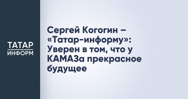 Сергей Когогин – «Татар-информу»: Уверен в том, что у КАМАЗа прекрасное будущее