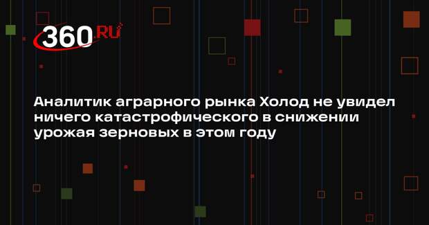 Аналитик аграрного рынка Холод не увидел ничего катастрофического в снижении урожая зерновых в этом году