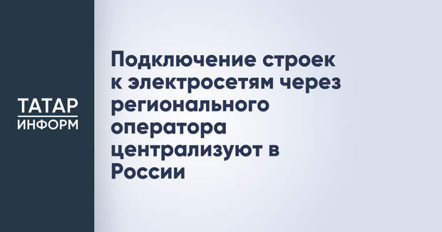 Подключение строек к электросетям через регионального оператора централизуют в России