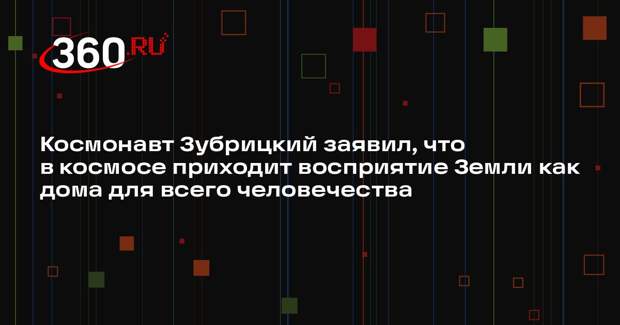 Космонавт Зубрицкий заявил, что в космосе приходит восприятие Земли как дома для всего человечества
