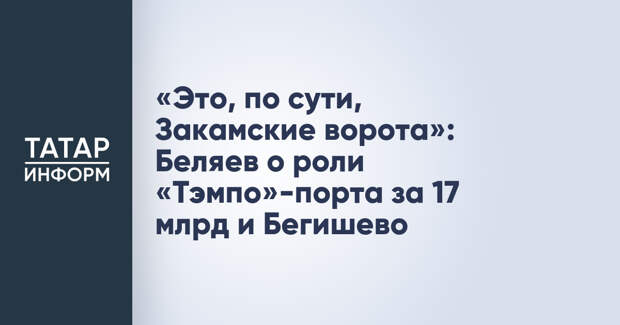 «Это, по сути, Закамские ворота»: Беляев о роли «Тэмпо»-порта за 17 млрд и Бегишево