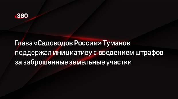 Глава «Садоводов России» Туманов поддержал инициативу с введением штрафов за заброшенные земельные участки