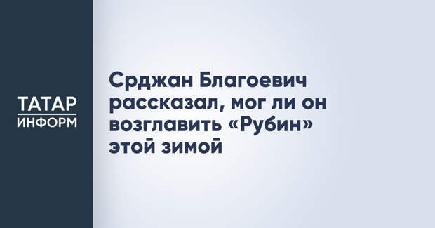 Срджан Благоевич рассказал, мог ли он возглавить «Рубин» этой зимой