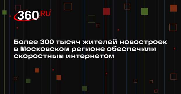 Более 300 тысяч жителей новостроек в Московском регионе обеспечили скоростным интернетом