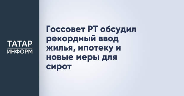 Госсовет РТ обсудил рекордный ввод жилья, ипотеку и новые меры для сирот