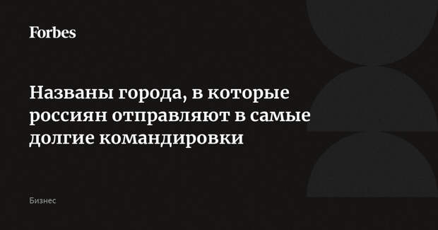 Названы города, в которые россиян отправляют в самые долгие командировки