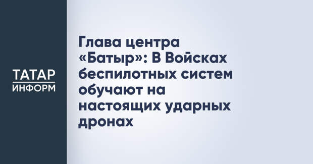 Глава центра «Батыр»: В Войсках беспилотных систем обучают на настоящих ударных дронах