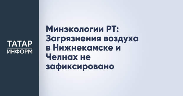 Минэкологии РТ: Загрязнения воздуха в Нижнекамске и Челнах не зафиксировано