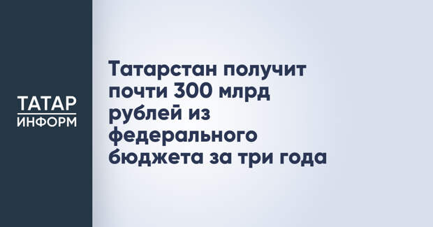 Татарстан получит почти 300 млрд рублей из федерального бюджета за три года