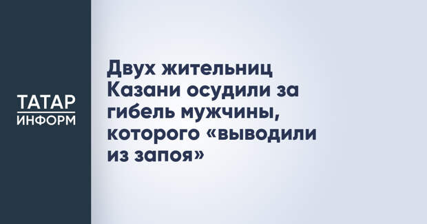 Двух жительниц Казани осудили за гибель мужчины, которого «выводили из запоя»