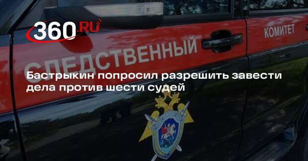 Бастрыкин просит разрешить возбудить уголовные дела против шести судей