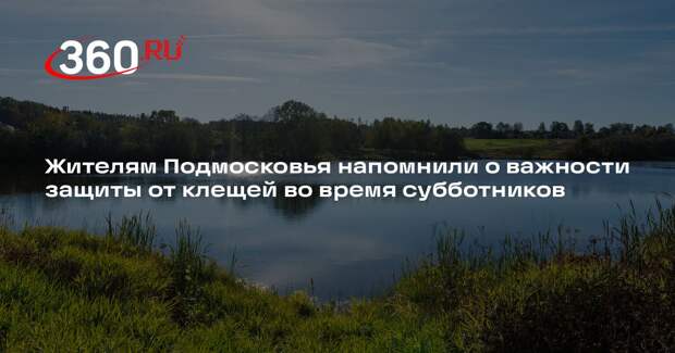 Жителям Подмосковья напомнили о важности защиты от клещей во время субботников