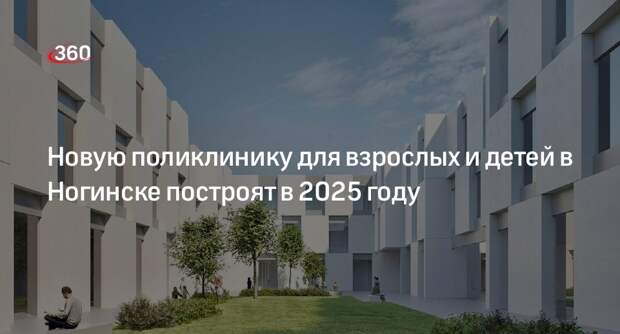 Новую поликлинику для взрослых и детей в Ногинске построят в 2025 году