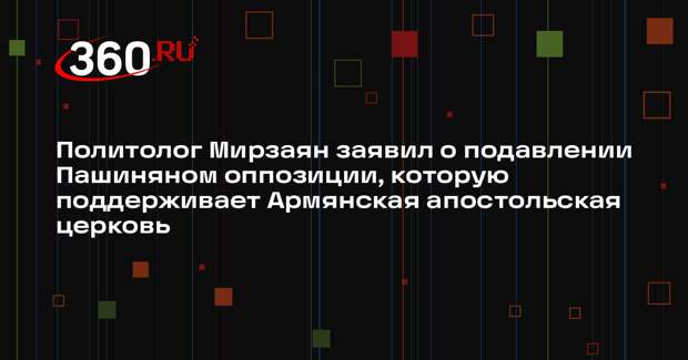 Политолог Мирзаян заявил о подавлении Пашиняном оппозиции, которую поддерживает Армянская апостольская церковь