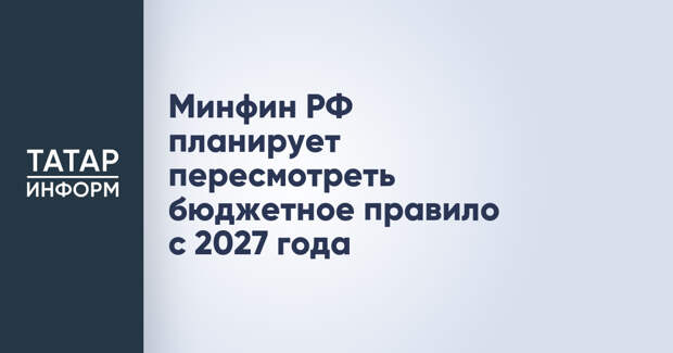 Минфин РФ планирует пересмотреть бюджетное правило с 2027 года