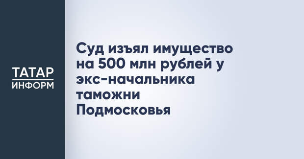 Суд изъял имущество на 500 млн рублей у экс-начальника таможни Подмосковья