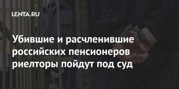 Убившие и расчленившие российских пенсионеров риелторы пойдут под суд