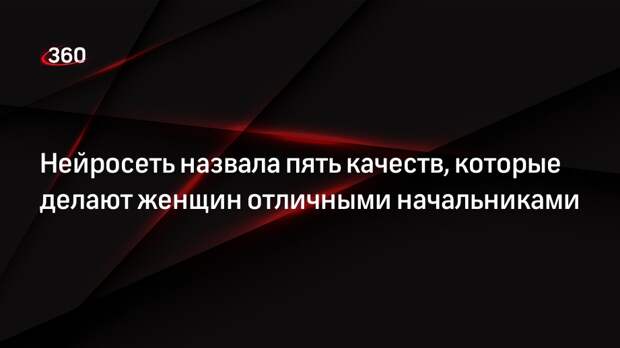 «360» спросил нейросеть, какие качества делают женщин хорошими боссами