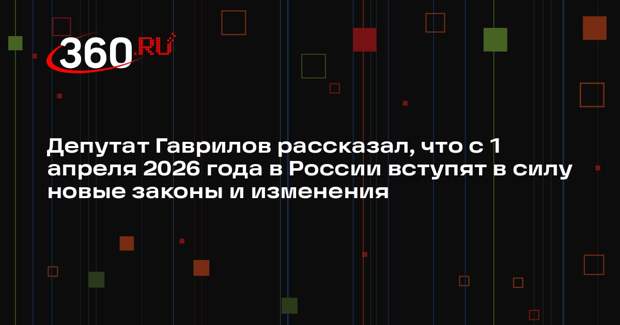 Депутат Гаврилов рассказал, что с 1 апреля 2026 года в России вступят в силу новые законы и изменения