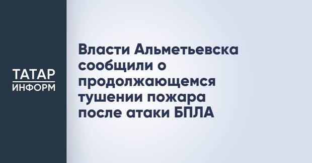 Власти Альметьевска сообщили о продолжающемся тушении пожара после атаки БПЛА
