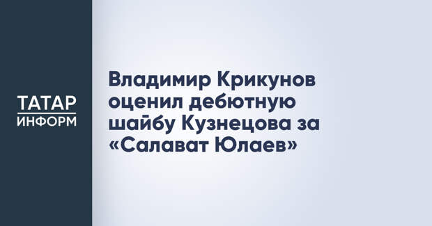 Владимир Крикунов оценил дебютную шайбу Кузнецова за «Салават Юлаев»
