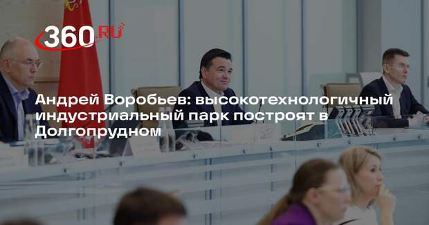 Андрей Воробьев: высокотехнологичный индустриальный парк построят в Долгопрудном