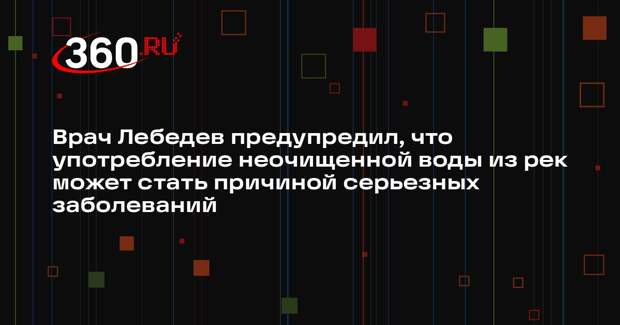 Врач Лебедев предупредил, что употребление неочищенной воды из рек может стать причиной серьезных заболеваний