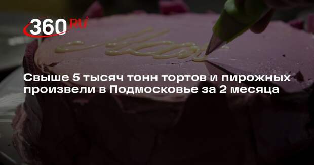 Свыше 5 тысяч тонн тортов и пирожных произвели в Подмосковье за 2 месяца