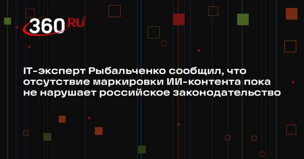 IT-эксперт Рыбальченко сообщил, что отсутствие маркировки ИИ-контента пока не нарушает российское законодательство