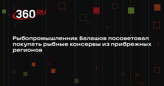 Рыбопромышленник Балашов посоветовал покупать рыбные консервы из прибрежных регионов